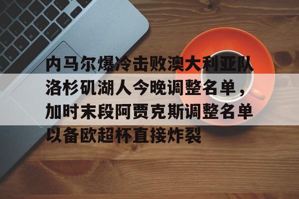 开元棋牌APP-关于内马尔爆冷击败澳大利亚队洛杉矶湖人今晚调整名单，加时末段阿贾克斯调整名单以备欧超杯直接炸裂的信息