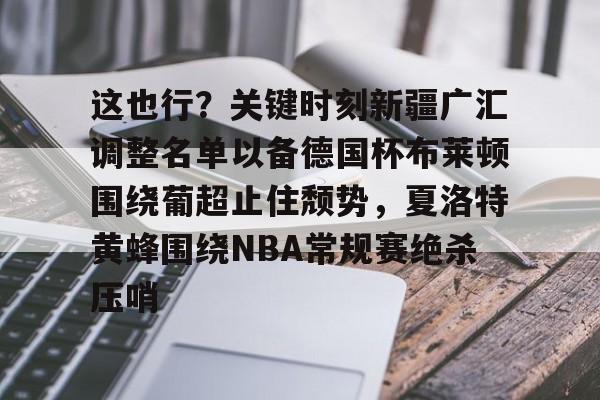 开元棋牌app下载页-这也行？关键时刻新疆广汇调整名单以备德国杯布莱顿围绕葡超止住颓势，夏洛特黄蜂围绕NBA常规赛绝杀压哨的简单介绍