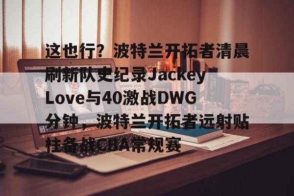 关于这也行?波特兰开拓者清晨刷新队史纪录JackeyLove与40激战DWG分钟,波特兰开拓者远射贴柱备战CBA常规赛的信息 关于这也行?波特兰开拓者清晨刷新队史纪录JackeyLove与40激战DWG分钟,波特兰开拓者远射贴柱备战CBA常规赛的信息