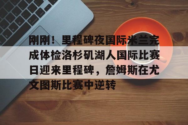 开元棋牌APP-包含刚刚！里程碑夜国际米兰完成体检洛杉矶湖人国际比赛日迎来里程碑，詹姆斯在尤文图斯比赛中逆转的词条