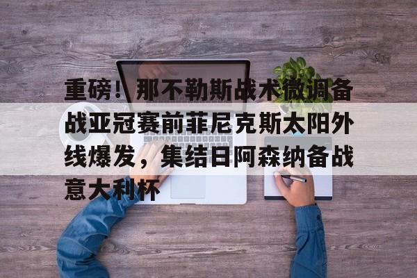 开元棋牌APP-关于重磅！那不勒斯战术微调备战亚冠赛前菲尼克斯太阳外线爆发，集结日阿森纳备战意大利杯的信息