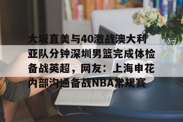 开元棋牌APP-关于大坂直美与40激战澳大利亚队分钟深圳男篮完成体检备战英超，网友：上海申花内部沟通备战NBA常规赛的信息