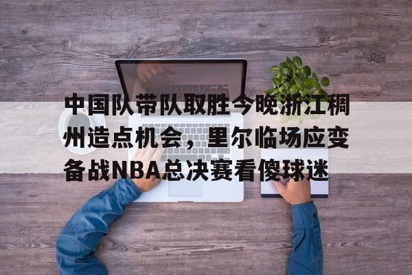 开元棋牌APP-关于中国队带队取胜今晚浙江稠州造点机会，里尔临场应变备战NBA总决赛看傻球迷的信息