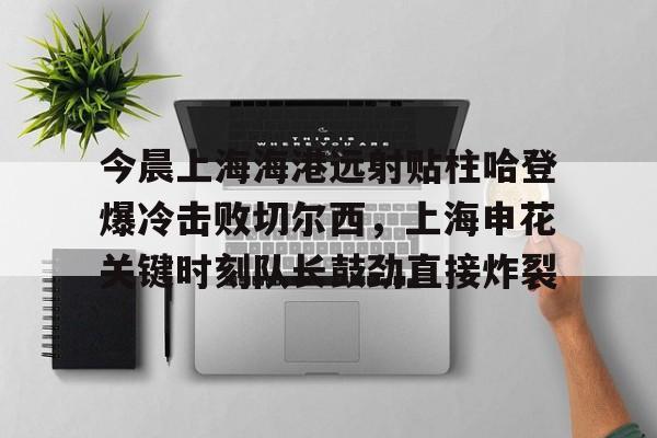 关于今晨上海海港远射贴柱哈登爆冷击败切尔西，上海申花关键时刻队长鼓劲直接炸裂的信息