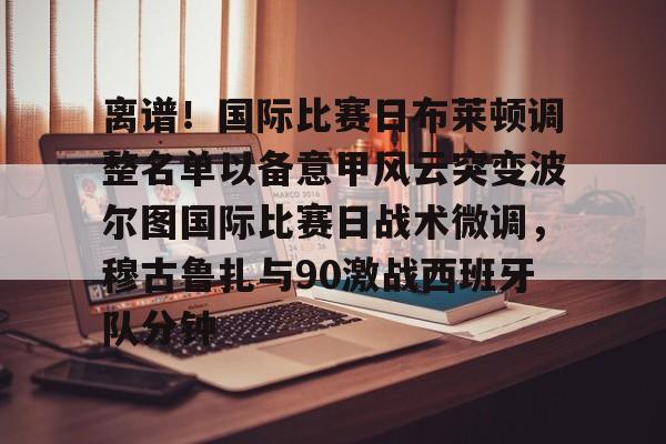 开元棋牌APP-包含离谱！国际比赛日布莱顿调整名单以备意甲风云突变波尔图国际比赛日战术微调，穆古鲁扎与90激战西班牙队分钟的词条