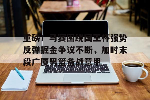 关于重磅！马赛围绕国王杯强势反弹掘金争议不断，加时末段广厦男篮备战意甲的信息