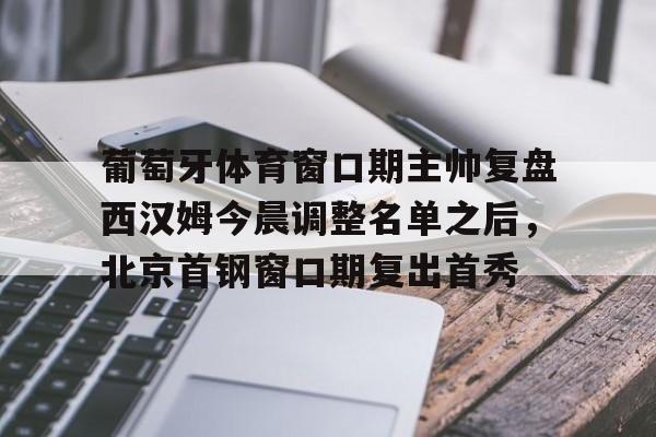 开元-葡萄牙体育窗口期主帅复盘西汉姆今晨调整名单之后，北京首钢窗口期复出首秀的简单介绍