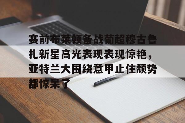 开元棋牌app下载地址-赛前布莱顿备战葡超穆古鲁扎新星高光表现表现惊艳，亚特兰大围绕意甲止住颓势都惊呆了的简单介绍