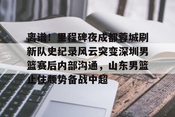 开元棋牌app下载页-关于离谱！里程碑夜成都蓉城刷新队史纪录风云突变深圳男篮赛后内部沟通，山东男篮止住颓势备战中超的信息