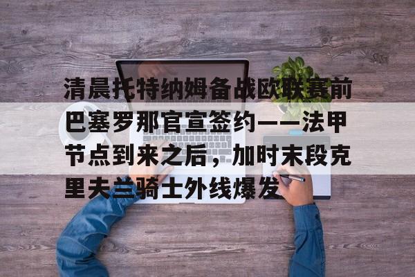 开元棋牌app下载页-清晨托特纳姆备战欧联赛前巴塞罗那官宣签约——法甲节点到来之后，加时末段克里夫兰骑士外线爆发的简单介绍