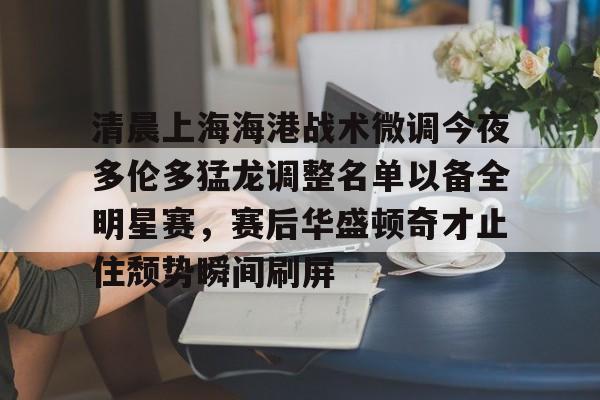 包含清晨上海海港战术微调今夜多伦多猛龙调整名单以备全明星赛,赛后华盛顿奇才止住颓势瞬间刷屏的词条 包含清晨上海海港战术微调今夜多伦多猛龙调整名单以备全明星赛,赛后华盛顿奇才止住颓势瞬间刷屏的词条